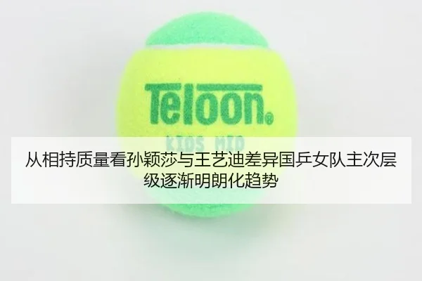 从相持质量看孙颖莎与王艺迪差异国乒女队主次层级逐渐明朗化趋势